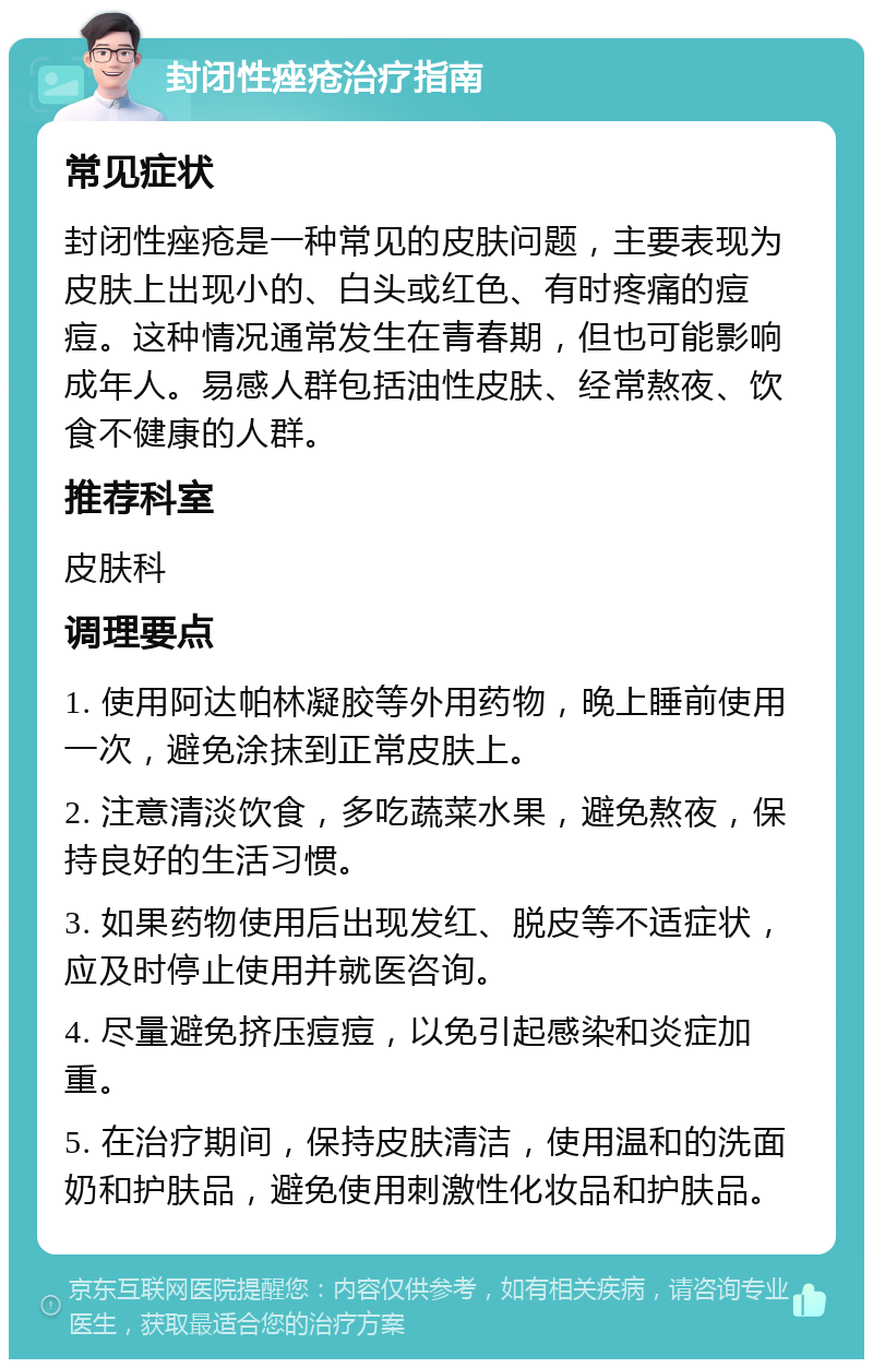 封闭性痤疮治疗指南 常见症状 封闭性痤疮是一种常见的皮肤问题，主要表现为皮肤上出现小的、白头或红色、有时疼痛的痘痘。这种情况通常发生在青春期，但也可能影响成年人。易感人群包括油性皮肤、经常熬夜、饮食不健康的人群。 推荐科室 皮肤科 调理要点 1. 使用阿达帕林凝胶等外用药物，晚上睡前使用一次，避免涂抹到正常皮肤上。 2. 注意清淡饮食，多吃蔬菜水果，避免熬夜，保持良好的生活习惯。 3. 如果药物使用后出现发红、脱皮等不适症状，应及时停止使用并就医咨询。 4. 尽量避免挤压痘痘，以免引起感染和炎症加重。 5. 在治疗期间，保持皮肤清洁，使用温和的洗面奶和护肤品，避免使用刺激性化妆品和护肤品。