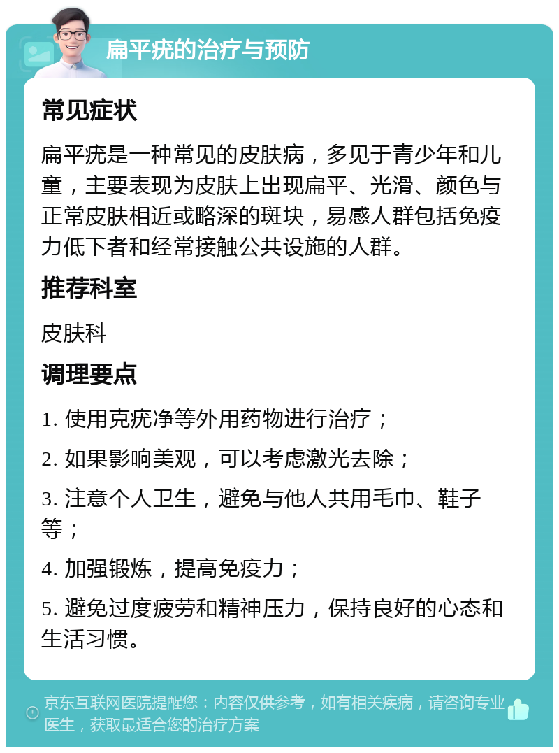 扁平疣的治疗与预防 常见症状 扁平疣是一种常见的皮肤病，多见于青少年和儿童，主要表现为皮肤上出现扁平、光滑、颜色与正常皮肤相近或略深的斑块，易感人群包括免疫力低下者和经常接触公共设施的人群。 推荐科室 皮肤科 调理要点 1. 使用克疣净等外用药物进行治疗； 2. 如果影响美观，可以考虑激光去除； 3. 注意个人卫生，避免与他人共用毛巾、鞋子等； 4. 加强锻炼，提高免疫力； 5. 避免过度疲劳和精神压力，保持良好的心态和生活习惯。