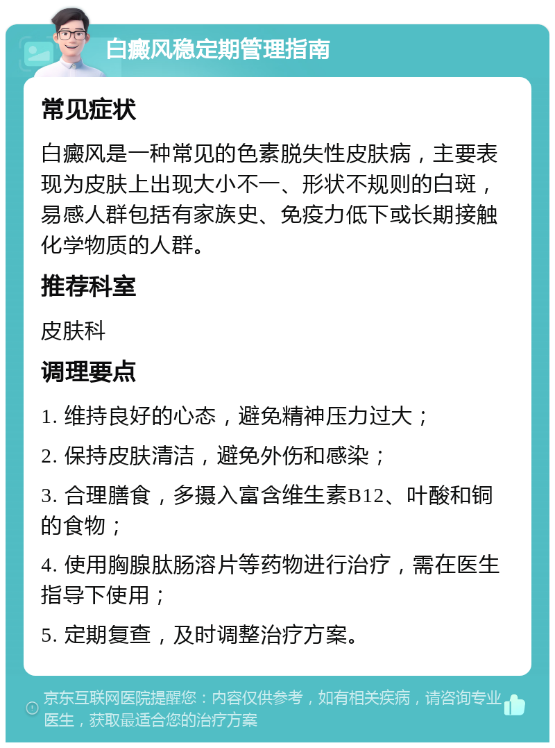 白癜风稳定期管理指南 常见症状 白癜风是一种常见的色素脱失性皮肤病，主要表现为皮肤上出现大小不一、形状不规则的白斑，易感人群包括有家族史、免疫力低下或长期接触化学物质的人群。 推荐科室 皮肤科 调理要点 1. 维持良好的心态，避免精神压力过大； 2. 保持皮肤清洁，避免外伤和感染； 3. 合理膳食，多摄入富含维生素B12、叶酸和铜的食物； 4. 使用胸腺肽肠溶片等药物进行治疗，需在医生指导下使用； 5. 定期复查，及时调整治疗方案。