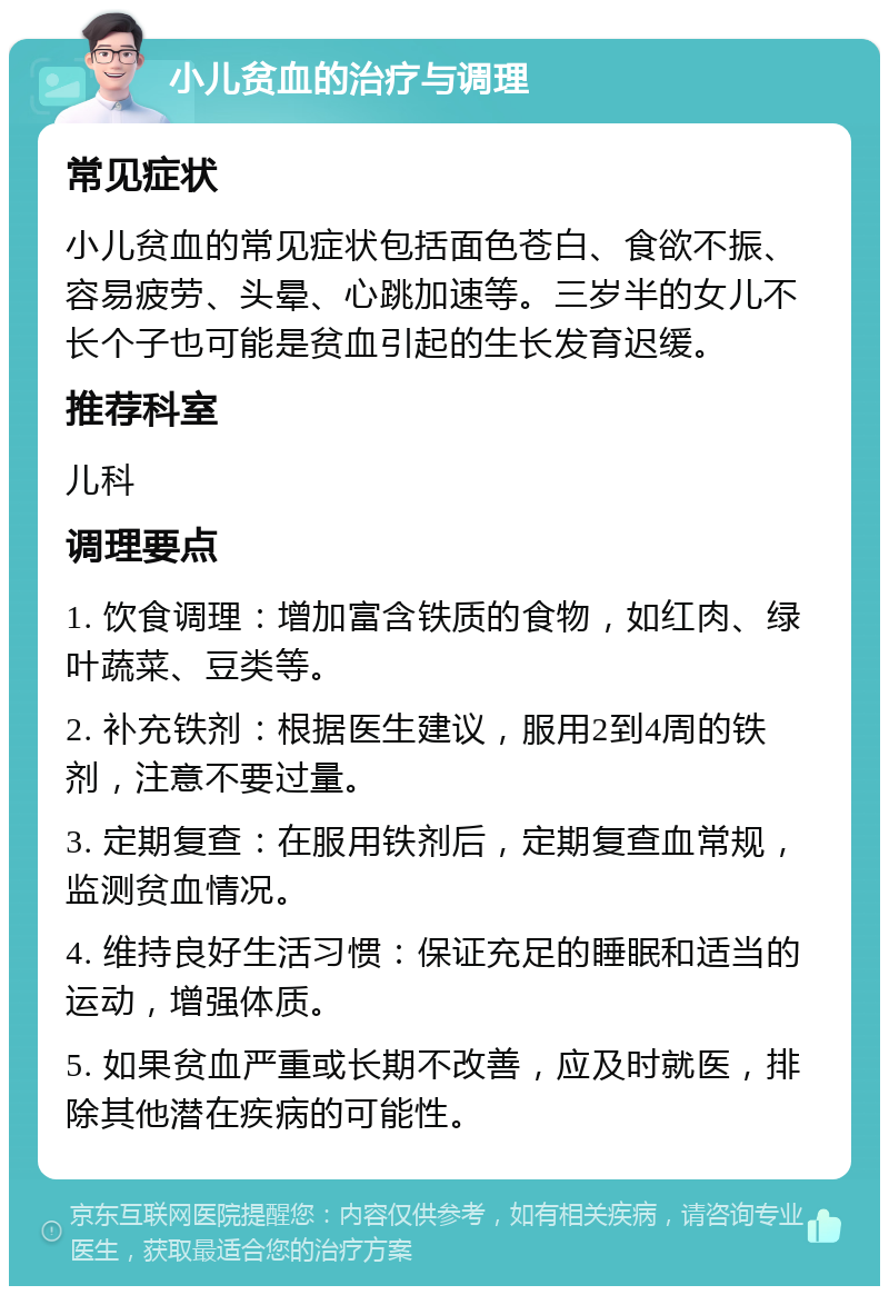 小儿贫血的治疗与调理 常见症状 小儿贫血的常见症状包括面色苍白、食欲不振、容易疲劳、头晕、心跳加速等。三岁半的女儿不长个子也可能是贫血引起的生长发育迟缓。 推荐科室 儿科 调理要点 1. 饮食调理：增加富含铁质的食物，如红肉、绿叶蔬菜、豆类等。 2. 补充铁剂：根据医生建议，服用2到4周的铁剂，注意不要过量。 3. 定期复查：在服用铁剂后，定期复查血常规，监测贫血情况。 4. 维持良好生活习惯：保证充足的睡眠和适当的运动，增强体质。 5. 如果贫血严重或长期不改善，应及时就医，排除其他潜在疾病的可能性。