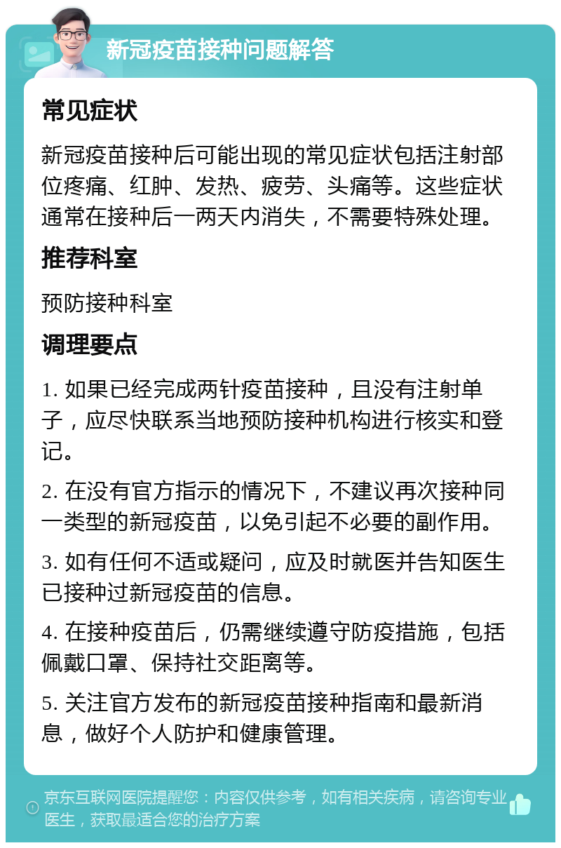 新冠疫苗接种问题解答 常见症状 新冠疫苗接种后可能出现的常见症状包括注射部位疼痛、红肿、发热、疲劳、头痛等。这些症状通常在接种后一两天内消失，不需要特殊处理。 推荐科室 预防接种科室 调理要点 1. 如果已经完成两针疫苗接种，且没有注射单子，应尽快联系当地预防接种机构进行核实和登记。 2. 在没有官方指示的情况下，不建议再次接种同一类型的新冠疫苗，以免引起不必要的副作用。 3. 如有任何不适或疑问，应及时就医并告知医生已接种过新冠疫苗的信息。 4. 在接种疫苗后，仍需继续遵守防疫措施，包括佩戴口罩、保持社交距离等。 5. 关注官方发布的新冠疫苗接种指南和最新消息，做好个人防护和健康管理。