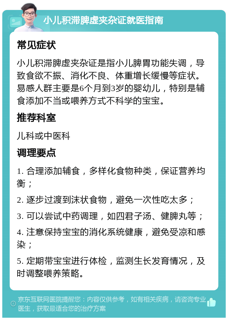 小儿积滞脾虚夹杂证就医指南 常见症状 小儿积滞脾虚夹杂证是指小儿脾胃功能失调，导致食欲不振、消化不良、体重增长缓慢等症状。易感人群主要是6个月到3岁的婴幼儿，特别是辅食添加不当或喂养方式不科学的宝宝。 推荐科室 儿科或中医科 调理要点 1. 合理添加辅食，多样化食物种类，保证营养均衡； 2. 逐步过渡到沫状食物，避免一次性吃太多； 3. 可以尝试中药调理，如四君子汤、健脾丸等； 4. 注意保持宝宝的消化系统健康，避免受凉和感染； 5. 定期带宝宝进行体检，监测生长发育情况，及时调整喂养策略。