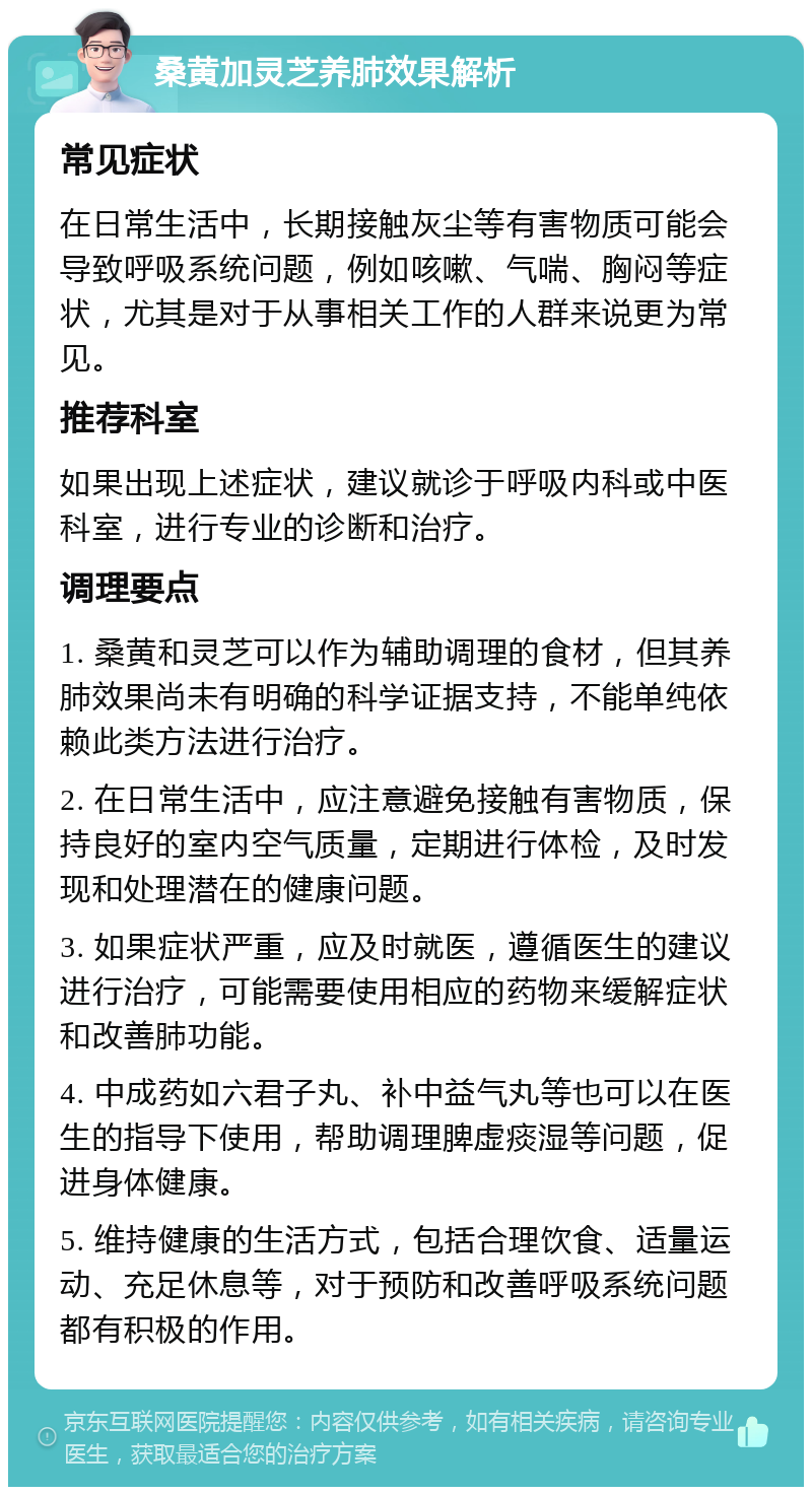 桑黄加灵芝养肺效果解析 常见症状 在日常生活中，长期接触灰尘等有害物质可能会导致呼吸系统问题，例如咳嗽、气喘、胸闷等症状，尤其是对于从事相关工作的人群来说更为常见。 推荐科室 如果出现上述症状，建议就诊于呼吸内科或中医科室，进行专业的诊断和治疗。 调理要点 1. 桑黄和灵芝可以作为辅助调理的食材，但其养肺效果尚未有明确的科学证据支持，不能单纯依赖此类方法进行治疗。 2. 在日常生活中，应注意避免接触有害物质，保持良好的室内空气质量，定期进行体检，及时发现和处理潜在的健康问题。 3. 如果症状严重，应及时就医，遵循医生的建议进行治疗，可能需要使用相应的药物来缓解症状和改善肺功能。 4. 中成药如六君子丸、补中益气丸等也可以在医生的指导下使用，帮助调理脾虚痰湿等问题，促进身体健康。 5. 维持健康的生活方式，包括合理饮食、适量运动、充足休息等，对于预防和改善呼吸系统问题都有积极的作用。