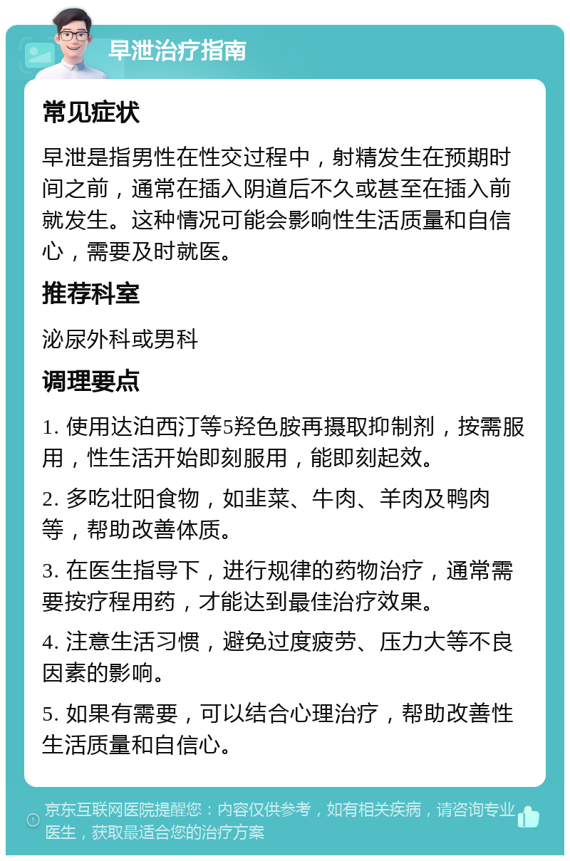 早泄治疗指南 常见症状 早泄是指男性在性交过程中，射精发生在预期时间之前，通常在插入阴道后不久或甚至在插入前就发生。这种情况可能会影响性生活质量和自信心，需要及时就医。 推荐科室 泌尿外科或男科 调理要点 1. 使用达泊西汀等5羟色胺再摄取抑制剂，按需服用，性生活开始即刻服用，能即刻起效。 2. 多吃壮阳食物，如韭菜、牛肉、羊肉及鸭肉等，帮助改善体质。 3. 在医生指导下，进行规律的药物治疗，通常需要按疗程用药，才能达到最佳治疗效果。 4. 注意生活习惯，避免过度疲劳、压力大等不良因素的影响。 5. 如果有需要，可以结合心理治疗，帮助改善性生活质量和自信心。