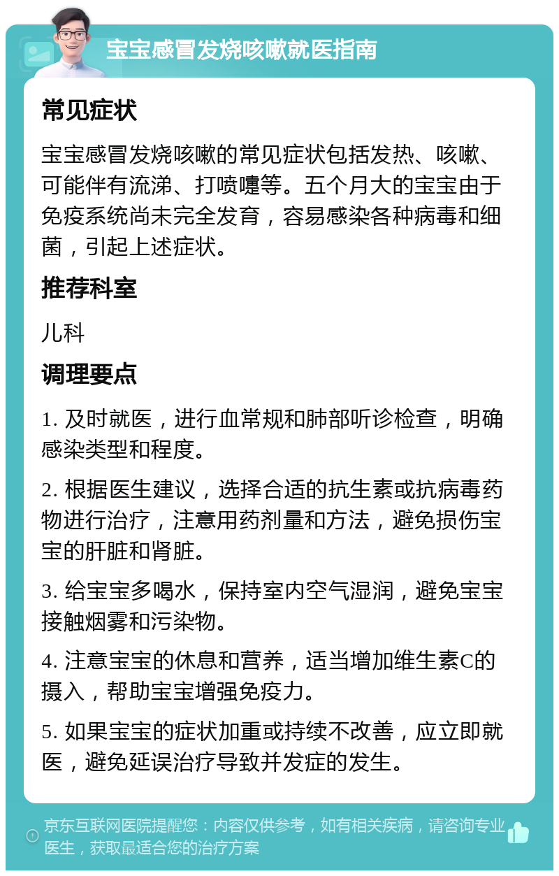 宝宝感冒发烧咳嗽就医指南 常见症状 宝宝感冒发烧咳嗽的常见症状包括发热、咳嗽、可能伴有流涕、打喷嚏等。五个月大的宝宝由于免疫系统尚未完全发育，容易感染各种病毒和细菌，引起上述症状。 推荐科室 儿科 调理要点 1. 及时就医，进行血常规和肺部听诊检查，明确感染类型和程度。 2. 根据医生建议，选择合适的抗生素或抗病毒药物进行治疗，注意用药剂量和方法，避免损伤宝宝的肝脏和肾脏。 3. 给宝宝多喝水，保持室内空气湿润，避免宝宝接触烟雾和污染物。 4. 注意宝宝的休息和营养，适当增加维生素C的摄入，帮助宝宝增强免疫力。 5. 如果宝宝的症状加重或持续不改善，应立即就医，避免延误治疗导致并发症的发生。