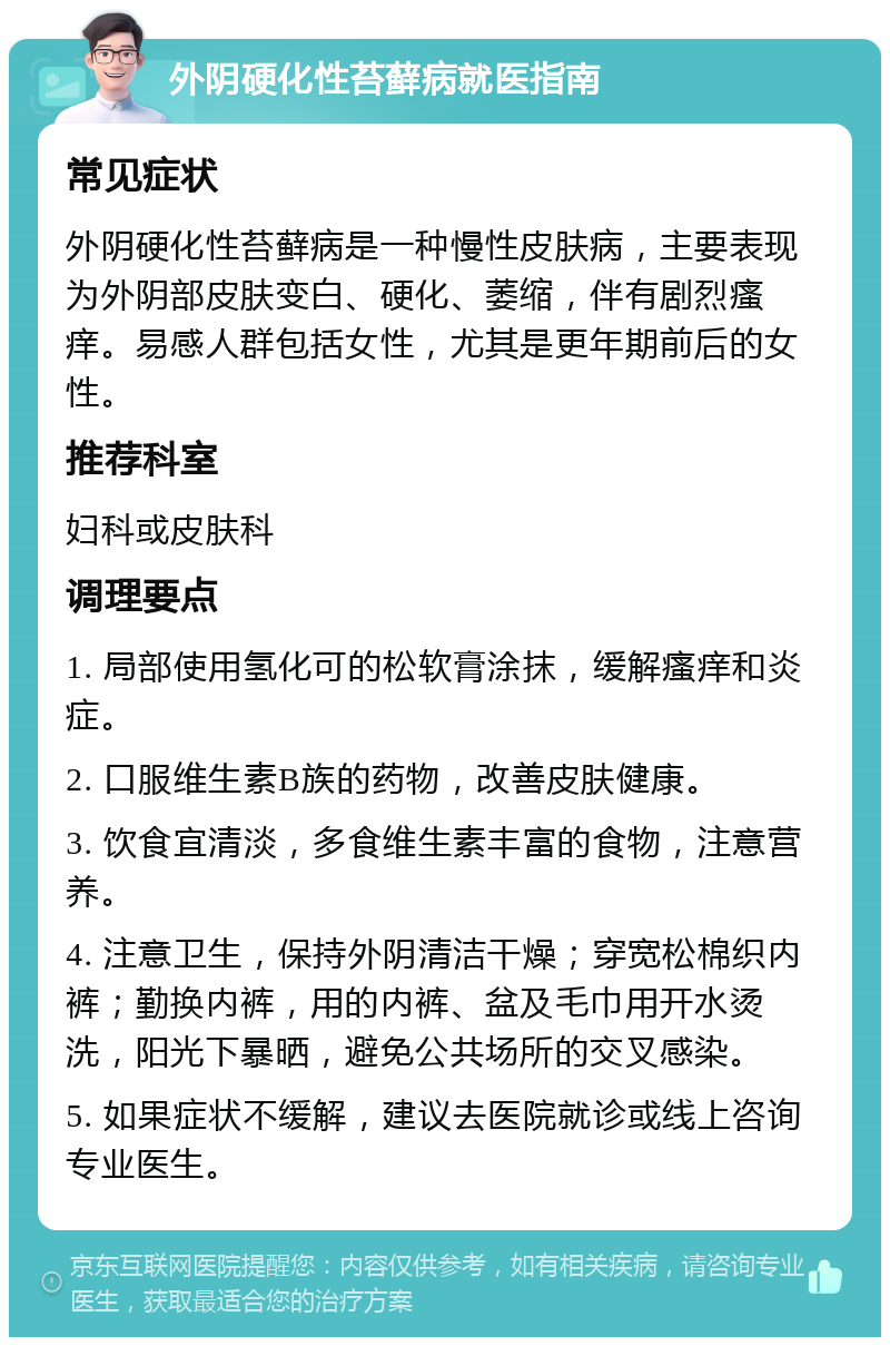 外阴硬化性苔藓病就医指南 常见症状 外阴硬化性苔藓病是一种慢性皮肤病，主要表现为外阴部皮肤变白、硬化、萎缩，伴有剧烈瘙痒。易感人群包括女性，尤其是更年期前后的女性。 推荐科室 妇科或皮肤科 调理要点 1. 局部使用氢化可的松软膏涂抹，缓解瘙痒和炎症。 2. 口服维生素B族的药物，改善皮肤健康。 3. 饮食宜清淡，多食维生素丰富的食物，注意营养。 4. 注意卫生，保持外阴清洁干燥；穿宽松棉织内裤；勤换内裤，用的内裤、盆及毛巾用开水烫洗，阳光下暴晒，避免公共场所的交叉感染。 5. 如果症状不缓解，建议去医院就诊或线上咨询专业医生。