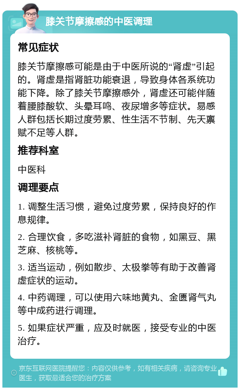 膝关节摩擦感的中医调理 常见症状 膝关节摩擦感可能是由于中医所说的“肾虚”引起的。肾虚是指肾脏功能衰退，导致身体各系统功能下降。除了膝关节摩擦感外，肾虚还可能伴随着腰膝酸软、头晕耳鸣、夜尿增多等症状。易感人群包括长期过度劳累、性生活不节制、先天禀赋不足等人群。 推荐科室 中医科 调理要点 1. 调整生活习惯，避免过度劳累，保持良好的作息规律。 2. 合理饮食，多吃滋补肾脏的食物，如黑豆、黑芝麻、核桃等。 3. 适当运动，例如散步、太极拳等有助于改善肾虚症状的运动。 4. 中药调理，可以使用六味地黄丸、金匮肾气丸等中成药进行调理。 5. 如果症状严重，应及时就医，接受专业的中医治疗。