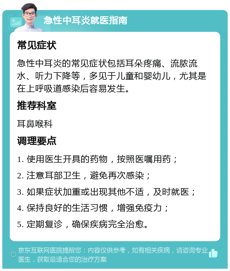 急性中耳炎就医指南 常见症状 急性中耳炎的常见症状包括耳朵疼痛、流脓流水、听力下降等，多见于儿童和婴幼儿，尤其是在上呼吸道感染后容易发生。 推荐科室 耳鼻喉科 调理要点 1. 使用医生开具的药物，按照医嘱用药； 2. 注意耳部卫生，避免再次感染； 3. 如果症状加重或出现其他不适，及时就医； 4. 保持良好的生活习惯，增强免疫力； 5. 定期复诊，确保疾病完全治愈。