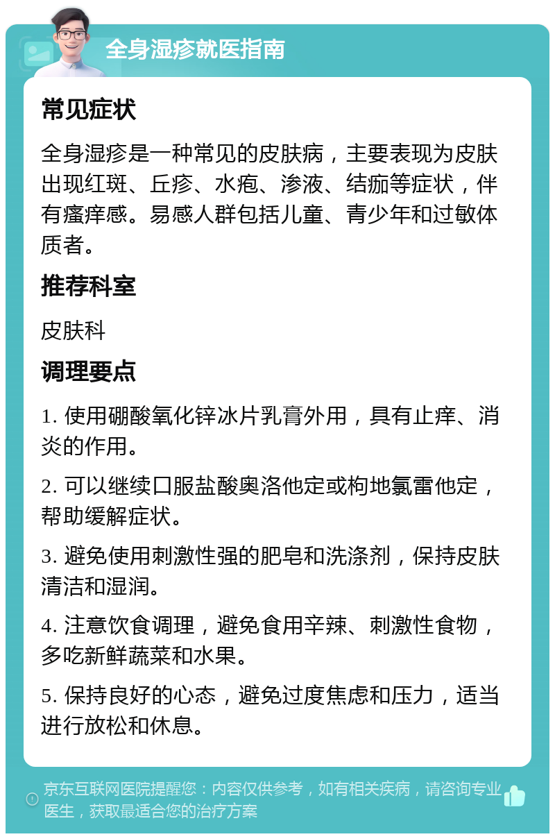 全身湿疹就医指南 常见症状 全身湿疹是一种常见的皮肤病，主要表现为皮肤出现红斑、丘疹、水疱、渗液、结痂等症状，伴有瘙痒感。易感人群包括儿童、青少年和过敏体质者。 推荐科室 皮肤科 调理要点 1. 使用硼酸氧化锌冰片乳膏外用，具有止痒、消炎的作用。 2. 可以继续口服盐酸奥洛他定或枸地氯雷他定，帮助缓解症状。 3. 避免使用刺激性强的肥皂和洗涤剂，保持皮肤清洁和湿润。 4. 注意饮食调理，避免食用辛辣、刺激性食物，多吃新鲜蔬菜和水果。 5. 保持良好的心态，避免过度焦虑和压力，适当进行放松和休息。