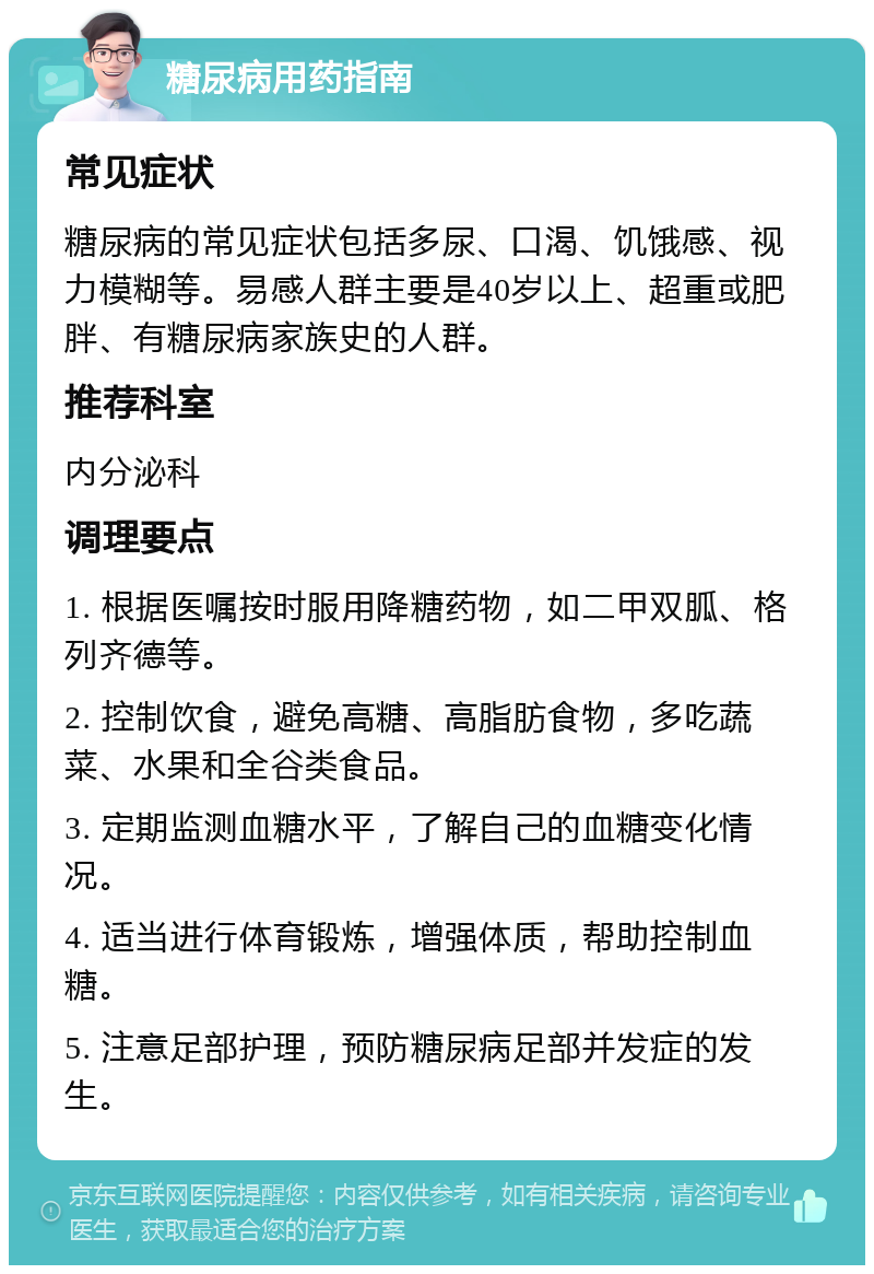 糖尿病用药指南 常见症状 糖尿病的常见症状包括多尿、口渴、饥饿感、视力模糊等。易感人群主要是40岁以上、超重或肥胖、有糖尿病家族史的人群。 推荐科室 内分泌科 调理要点 1. 根据医嘱按时服用降糖药物，如二甲双胍、格列齐德等。 2. 控制饮食，避免高糖、高脂肪食物，多吃蔬菜、水果和全谷类食品。 3. 定期监测血糖水平，了解自己的血糖变化情况。 4. 适当进行体育锻炼，增强体质，帮助控制血糖。 5. 注意足部护理，预防糖尿病足部并发症的发生。