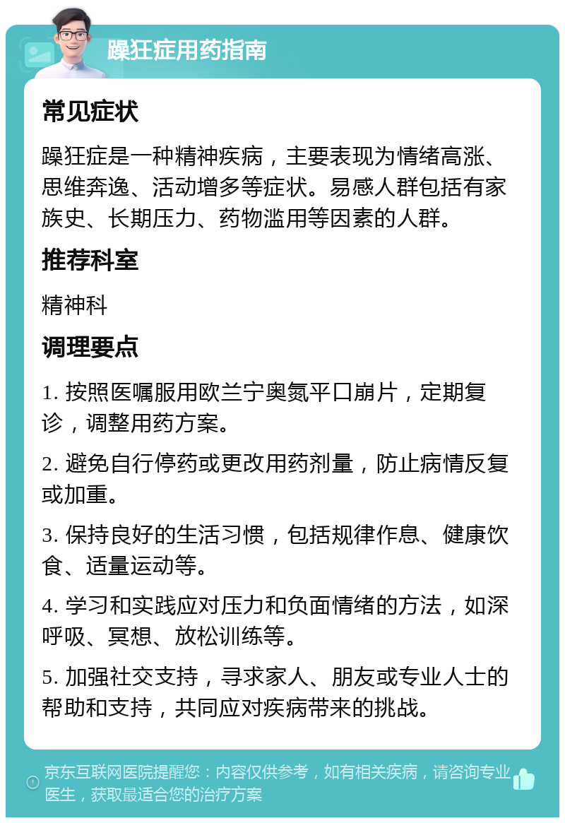 躁狂症用药指南 常见症状 躁狂症是一种精神疾病，主要表现为情绪高涨、思维奔逸、活动增多等症状。易感人群包括有家族史、长期压力、药物滥用等因素的人群。 推荐科室 精神科 调理要点 1. 按照医嘱服用欧兰宁奥氮平口崩片，定期复诊，调整用药方案。 2. 避免自行停药或更改用药剂量，防止病情反复或加重。 3. 保持良好的生活习惯，包括规律作息、健康饮食、适量运动等。 4. 学习和实践应对压力和负面情绪的方法，如深呼吸、冥想、放松训练等。 5. 加强社交支持，寻求家人、朋友或专业人士的帮助和支持，共同应对疾病带来的挑战。