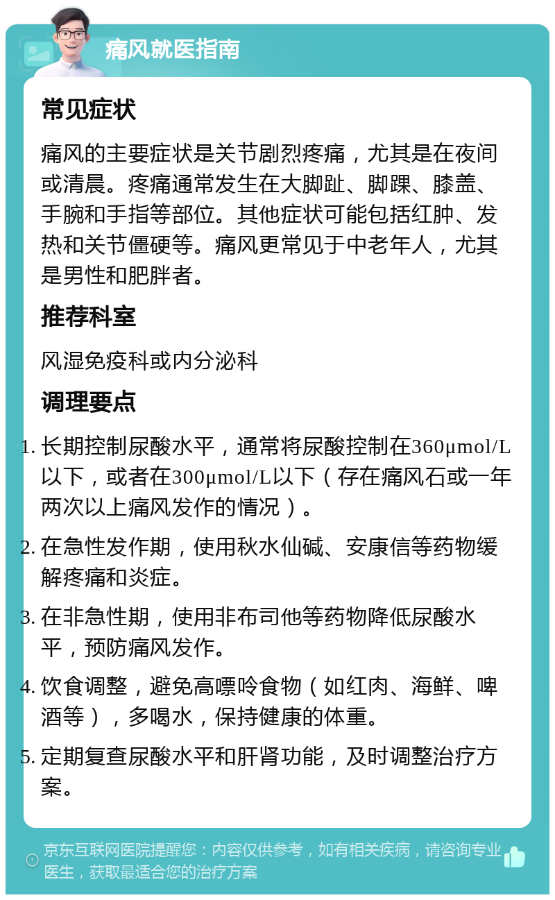 痛风就医指南 常见症状 痛风的主要症状是关节剧烈疼痛，尤其是在夜间或清晨。疼痛通常发生在大脚趾、脚踝、膝盖、手腕和手指等部位。其他症状可能包括红肿、发热和关节僵硬等。痛风更常见于中老年人，尤其是男性和肥胖者。 推荐科室 风湿免疫科或内分泌科 调理要点 长期控制尿酸水平，通常将尿酸控制在360μmol/L以下，或者在300μmol/L以下（存在痛风石或一年两次以上痛风发作的情况）。 在急性发作期，使用秋水仙碱、安康信等药物缓解疼痛和炎症。 在非急性期，使用非布司他等药物降低尿酸水平，预防痛风发作。 饮食调整，避免高嘌呤食物（如红肉、海鲜、啤酒等），多喝水，保持健康的体重。 定期复查尿酸水平和肝肾功能，及时调整治疗方案。