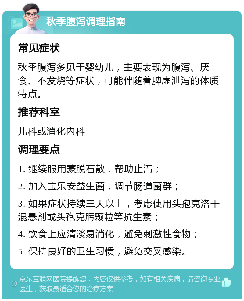 秋季腹泻调理指南 常见症状 秋季腹泻多见于婴幼儿，主要表现为腹泻、厌食、不发烧等症状，可能伴随着脾虚泄泻的体质特点。 推荐科室 儿科或消化内科 调理要点 1. 继续服用蒙脱石散，帮助止泻； 2. 加入宝乐安益生菌，调节肠道菌群； 3. 如果症状持续三天以上，考虑使用头孢克洛干混悬剂或头孢克肟颗粒等抗生素； 4. 饮食上应清淡易消化，避免刺激性食物； 5. 保持良好的卫生习惯，避免交叉感染。