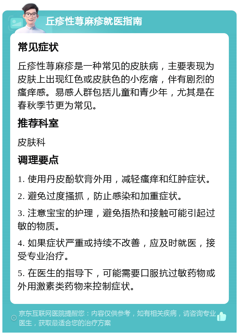 丘疹性荨麻疹就医指南 常见症状 丘疹性荨麻疹是一种常见的皮肤病，主要表现为皮肤上出现红色或皮肤色的小疙瘩，伴有剧烈的瘙痒感。易感人群包括儿童和青少年，尤其是在春秋季节更为常见。 推荐科室 皮肤科 调理要点 1. 使用丹皮酚软膏外用，减轻瘙痒和红肿症状。 2. 避免过度搔抓，防止感染和加重症状。 3. 注意宝宝的护理，避免捂热和接触可能引起过敏的物质。 4. 如果症状严重或持续不改善，应及时就医，接受专业治疗。 5. 在医生的指导下，可能需要口服抗过敏药物或外用激素类药物来控制症状。