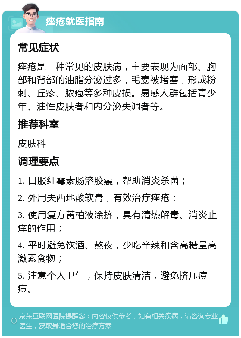 痤疮就医指南 常见症状 痤疮是一种常见的皮肤病，主要表现为面部、胸部和背部的油脂分泌过多，毛囊被堵塞，形成粉刺、丘疹、脓疱等多种皮损。易感人群包括青少年、油性皮肤者和内分泌失调者等。 推荐科室 皮肤科 调理要点 1. 口服红霉素肠溶胶囊，帮助消炎杀菌； 2. 外用夫西地酸软膏，有效治疗痤疮； 3. 使用复方黄柏液涂挤，具有清热解毒、消炎止痒的作用； 4. 平时避免饮酒、熬夜，少吃辛辣和含高糖量高激素食物； 5. 注意个人卫生，保持皮肤清洁，避免挤压痘痘。