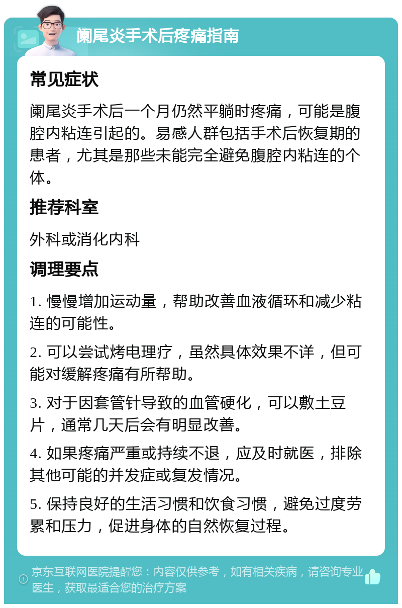 阑尾炎手术后疼痛指南 常见症状 阑尾炎手术后一个月仍然平躺时疼痛，可能是腹腔内粘连引起的。易感人群包括手术后恢复期的患者，尤其是那些未能完全避免腹腔内粘连的个体。 推荐科室 外科或消化内科 调理要点 1. 慢慢增加运动量，帮助改善血液循环和减少粘连的可能性。 2. 可以尝试烤电理疗，虽然具体效果不详，但可能对缓解疼痛有所帮助。 3. 对于因套管针导致的血管硬化，可以敷土豆片，通常几天后会有明显改善。 4. 如果疼痛严重或持续不退，应及时就医，排除其他可能的并发症或复发情况。 5. 保持良好的生活习惯和饮食习惯，避免过度劳累和压力，促进身体的自然恢复过程。