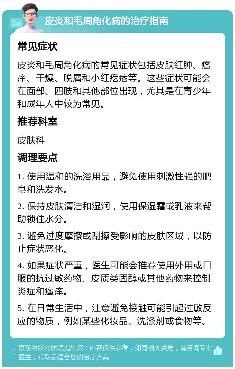 皮炎和毛周角化病的治疗指南 常见症状 皮炎和毛周角化病的常见症状包括皮肤红肿、瘙痒、干燥、脱屑和小红疙瘩等。这些症状可能会在面部、四肢和其他部位出现，尤其是在青少年和成年人中较为常见。 推荐科室 皮肤科 调理要点 1. 使用温和的洗浴用品，避免使用刺激性强的肥皂和洗发水。 2. 保持皮肤清洁和湿润，使用保湿霜或乳液来帮助锁住水分。 3. 避免过度摩擦或刮擦受影响的皮肤区域，以防止症状恶化。 4. 如果症状严重，医生可能会推荐使用外用或口服的抗过敏药物、皮质类固醇或其他药物来控制炎症和瘙痒。 5. 在日常生活中，注意避免接触可能引起过敏反应的物质，例如某些化妆品、洗涤剂或食物等。