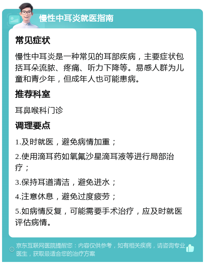 慢性中耳炎就医指南 常见症状 慢性中耳炎是一种常见的耳部疾病，主要症状包括耳朵流脓、疼痛、听力下降等。易感人群为儿童和青少年，但成年人也可能患病。 推荐科室 耳鼻喉科门诊 调理要点 1.及时就医，避免病情加重； 2.使用滴耳药如氧氟沙星滴耳液等进行局部治疗； 3.保持耳道清洁，避免进水； 4.注意休息，避免过度疲劳； 5.如病情反复，可能需要手术治疗，应及时就医评估病情。