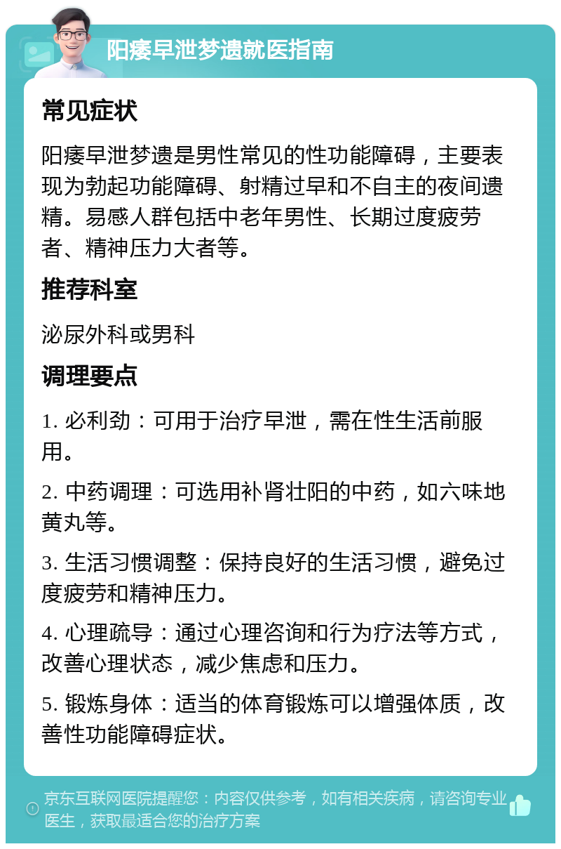 阳痿早泄梦遗就医指南 常见症状 阳痿早泄梦遗是男性常见的性功能障碍，主要表现为勃起功能障碍、射精过早和不自主的夜间遗精。易感人群包括中老年男性、长期过度疲劳者、精神压力大者等。 推荐科室 泌尿外科或男科 调理要点 1. 必利劲：可用于治疗早泄，需在性生活前服用。 2. 中药调理：可选用补肾壮阳的中药，如六味地黄丸等。 3. 生活习惯调整：保持良好的生活习惯，避免过度疲劳和精神压力。 4. 心理疏导：通过心理咨询和行为疗法等方式，改善心理状态，减少焦虑和压力。 5. 锻炼身体：适当的体育锻炼可以增强体质，改善性功能障碍症状。