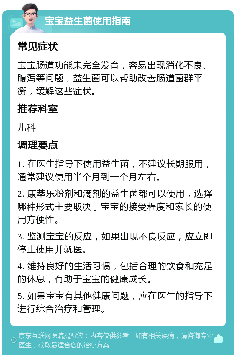 宝宝益生菌使用指南 常见症状 宝宝肠道功能未完全发育，容易出现消化不良、腹泻等问题，益生菌可以帮助改善肠道菌群平衡，缓解这些症状。 推荐科室 儿科 调理要点 1. 在医生指导下使用益生菌，不建议长期服用，通常建议使用半个月到一个月左右。 2. 康萃乐粉剂和滴剂的益生菌都可以使用，选择哪种形式主要取决于宝宝的接受程度和家长的使用方便性。 3. 监测宝宝的反应，如果出现不良反应，应立即停止使用并就医。 4. 维持良好的生活习惯，包括合理的饮食和充足的休息，有助于宝宝的健康成长。 5. 如果宝宝有其他健康问题，应在医生的指导下进行综合治疗和管理。