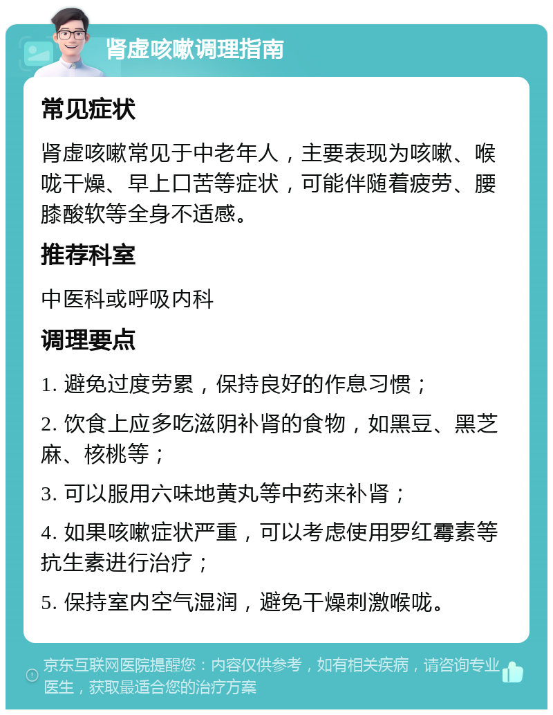 肾虚咳嗽调理指南 常见症状 肾虚咳嗽常见于中老年人，主要表现为咳嗽、喉咙干燥、早上口苦等症状，可能伴随着疲劳、腰膝酸软等全身不适感。 推荐科室 中医科或呼吸内科 调理要点 1. 避免过度劳累，保持良好的作息习惯； 2. 饮食上应多吃滋阴补肾的食物，如黑豆、黑芝麻、核桃等； 3. 可以服用六味地黄丸等中药来补肾； 4. 如果咳嗽症状严重，可以考虑使用罗红霉素等抗生素进行治疗； 5. 保持室内空气湿润，避免干燥刺激喉咙。