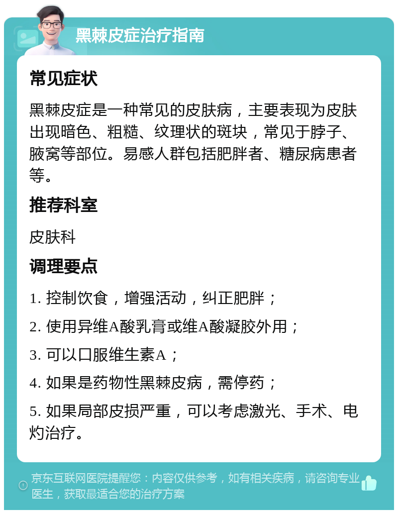 黑棘皮症治疗指南 常见症状 黑棘皮症是一种常见的皮肤病，主要表现为皮肤出现暗色、粗糙、纹理状的斑块，常见于脖子、腋窝等部位。易感人群包括肥胖者、糖尿病患者等。 推荐科室 皮肤科 调理要点 1. 控制饮食，增强活动，纠正肥胖； 2. 使用异维A酸乳膏或维A酸凝胶外用； 3. 可以口服维生素A； 4. 如果是药物性黑棘皮病，需停药； 5. 如果局部皮损严重，可以考虑激光、手术、电灼治疗。