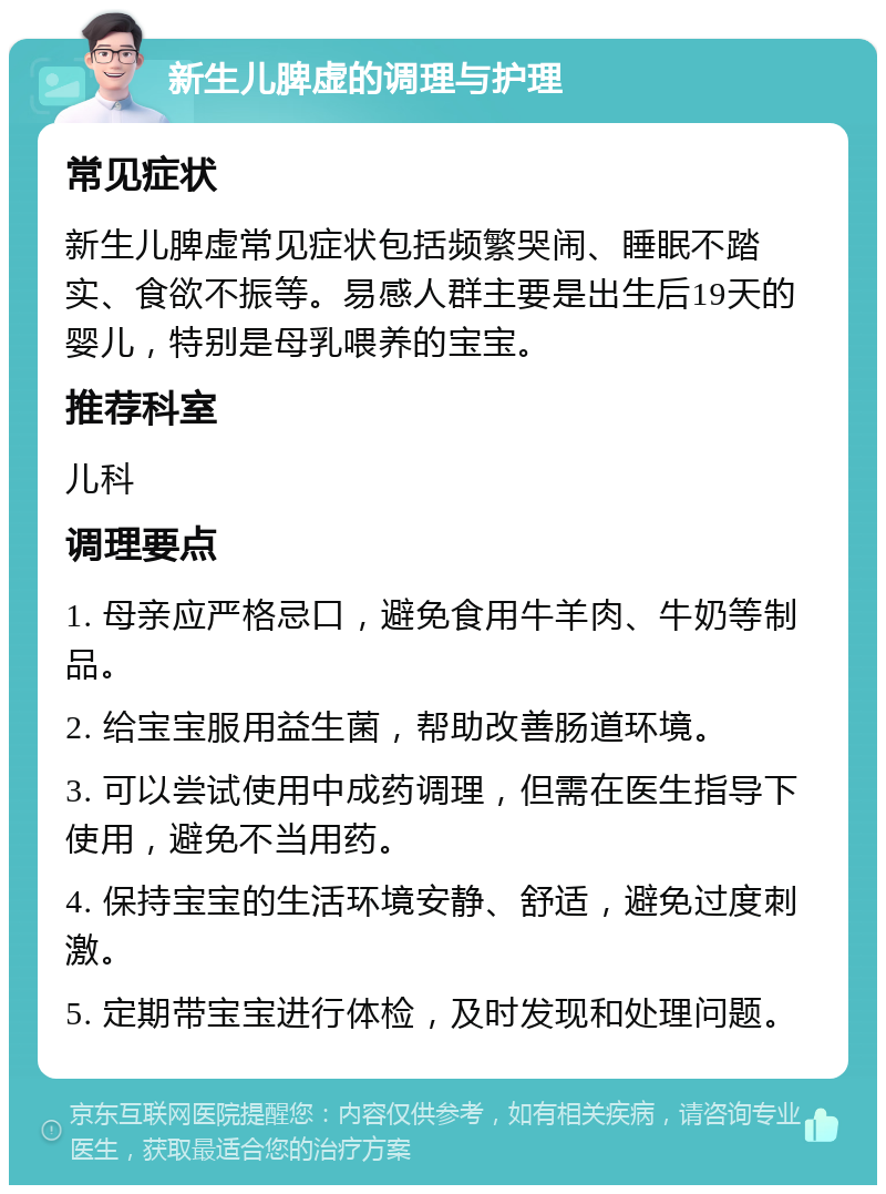 新生儿脾虚的调理与护理 常见症状 新生儿脾虚常见症状包括频繁哭闹、睡眠不踏实、食欲不振等。易感人群主要是出生后19天的婴儿，特别是母乳喂养的宝宝。 推荐科室 儿科 调理要点 1. 母亲应严格忌口，避免食用牛羊肉、牛奶等制品。 2. 给宝宝服用益生菌，帮助改善肠道环境。 3. 可以尝试使用中成药调理，但需在医生指导下使用，避免不当用药。 4. 保持宝宝的生活环境安静、舒适，避免过度刺激。 5. 定期带宝宝进行体检，及时发现和处理问题。