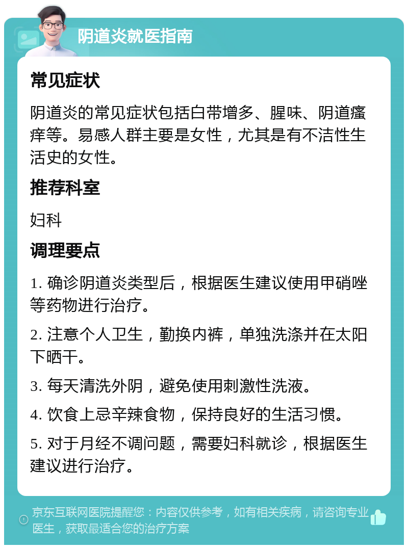 阴道炎就医指南 常见症状 阴道炎的常见症状包括白带增多、腥味、阴道瘙痒等。易感人群主要是女性，尤其是有不洁性生活史的女性。 推荐科室 妇科 调理要点 1. 确诊阴道炎类型后，根据医生建议使用甲硝唑等药物进行治疗。 2. 注意个人卫生，勤换内裤，单独洗涤并在太阳下晒干。 3. 每天清洗外阴，避免使用刺激性洗液。 4. 饮食上忌辛辣食物，保持良好的生活习惯。 5. 对于月经不调问题，需要妇科就诊，根据医生建议进行治疗。