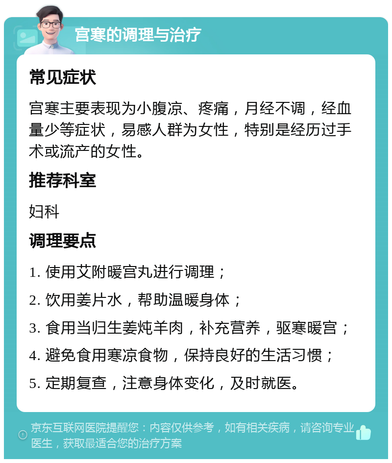 宫寒的调理与治疗 常见症状 宫寒主要表现为小腹凉、疼痛，月经不调，经血量少等症状，易感人群为女性，特别是经历过手术或流产的女性。 推荐科室 妇科 调理要点 1. 使用艾附暖宫丸进行调理； 2. 饮用姜片水，帮助温暖身体； 3. 食用当归生姜炖羊肉，补充营养，驱寒暖宫； 4. 避免食用寒凉食物，保持良好的生活习惯； 5. 定期复查，注意身体变化，及时就医。