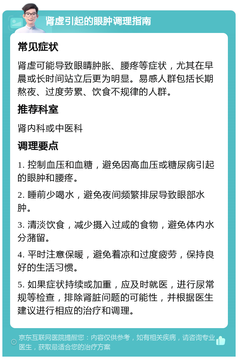 肾虚引起的眼肿调理指南 常见症状 肾虚可能导致眼睛肿胀、腰疼等症状，尤其在早晨或长时间站立后更为明显。易感人群包括长期熬夜、过度劳累、饮食不规律的人群。 推荐科室 肾内科或中医科 调理要点 1. 控制血压和血糖，避免因高血压或糖尿病引起的眼肿和腰疼。 2. 睡前少喝水，避免夜间频繁排尿导致眼部水肿。 3. 清淡饮食，减少摄入过咸的食物，避免体内水分潴留。 4. 平时注意保暖，避免着凉和过度疲劳，保持良好的生活习惯。 5. 如果症状持续或加重，应及时就医，进行尿常规等检查，排除肾脏问题的可能性，并根据医生建议进行相应的治疗和调理。