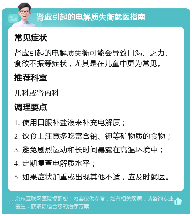 肾虚引起的电解质失衡就医指南 常见症状 肾虚引起的电解质失衡可能会导致口渴、乏力、食欲不振等症状，尤其是在儿童中更为常见。 推荐科室 儿科或肾内科 调理要点 1. 使用口服补盐液来补充电解质； 2. 饮食上注意多吃富含钠、钾等矿物质的食物； 3. 避免剧烈运动和长时间暴露在高温环境中； 4. 定期复查电解质水平； 5. 如果症状加重或出现其他不适，应及时就医。