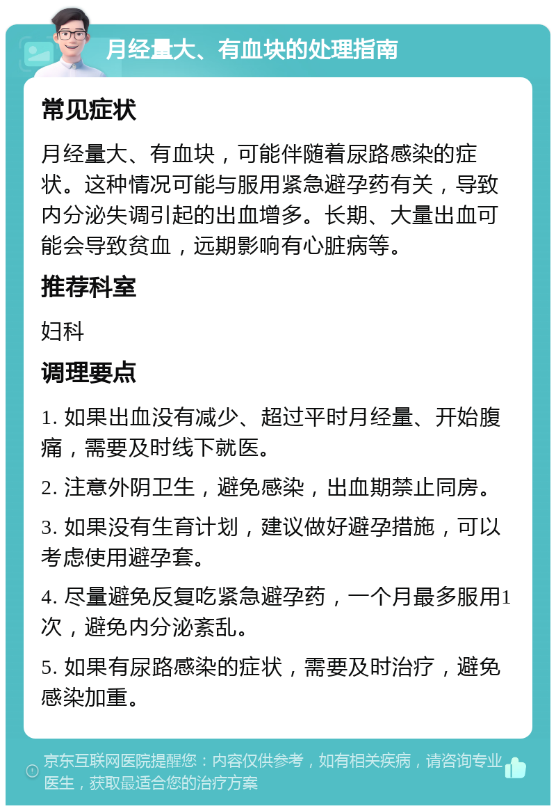 月经量大、有血块的处理指南 常见症状 月经量大、有血块，可能伴随着尿路感染的症状。这种情况可能与服用紧急避孕药有关，导致内分泌失调引起的出血增多。长期、大量出血可能会导致贫血，远期影响有心脏病等。 推荐科室 妇科 调理要点 1. 如果出血没有减少、超过平时月经量、开始腹痛，需要及时线下就医。 2. 注意外阴卫生，避免感染，出血期禁止同房。 3. 如果没有生育计划，建议做好避孕措施，可以考虑使用避孕套。 4. 尽量避免反复吃紧急避孕药，一个月最多服用1次，避免内分泌紊乱。 5. 如果有尿路感染的症状，需要及时治疗，避免感染加重。