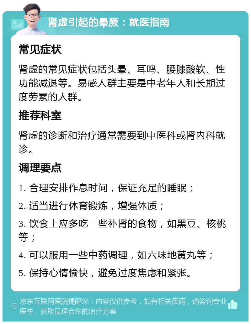 肾虚引起的晕厥：就医指南 常见症状 肾虚的常见症状包括头晕、耳鸣、腰膝酸软、性功能减退等。易感人群主要是中老年人和长期过度劳累的人群。 推荐科室 肾虚的诊断和治疗通常需要到中医科或肾内科就诊。 调理要点 1. 合理安排作息时间，保证充足的睡眠； 2. 适当进行体育锻炼，增强体质； 3. 饮食上应多吃一些补肾的食物，如黑豆、核桃等； 4. 可以服用一些中药调理，如六味地黄丸等； 5. 保持心情愉快，避免过度焦虑和紧张。