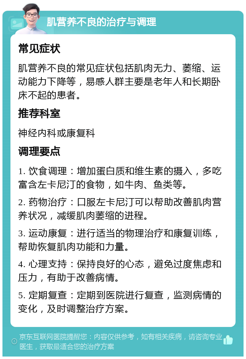 肌营养不良的治疗与调理 常见症状 肌营养不良的常见症状包括肌肉无力、萎缩、运动能力下降等，易感人群主要是老年人和长期卧床不起的患者。 推荐科室 神经内科或康复科 调理要点 1. 饮食调理：增加蛋白质和维生素的摄入，多吃富含左卡尼汀的食物，如牛肉、鱼类等。 2. 药物治疗：口服左卡尼汀可以帮助改善肌肉营养状况，减缓肌肉萎缩的进程。 3. 运动康复：进行适当的物理治疗和康复训练，帮助恢复肌肉功能和力量。 4. 心理支持：保持良好的心态，避免过度焦虑和压力，有助于改善病情。 5. 定期复查：定期到医院进行复查，监测病情的变化，及时调整治疗方案。