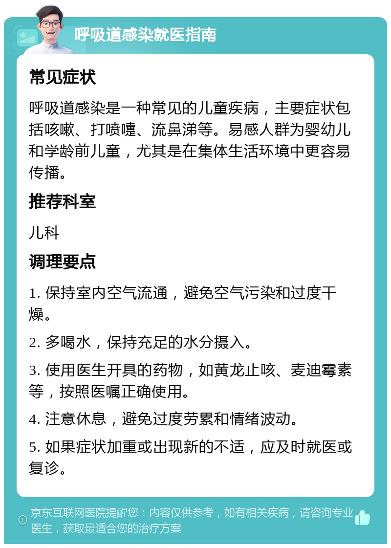 呼吸道感染就医指南 常见症状 呼吸道感染是一种常见的儿童疾病，主要症状包括咳嗽、打喷嚏、流鼻涕等。易感人群为婴幼儿和学龄前儿童，尤其是在集体生活环境中更容易传播。 推荐科室 儿科 调理要点 1. 保持室内空气流通，避免空气污染和过度干燥。 2. 多喝水，保持充足的水分摄入。 3. 使用医生开具的药物，如黄龙止咳、麦迪霉素等，按照医嘱正确使用。 4. 注意休息，避免过度劳累和情绪波动。 5. 如果症状加重或出现新的不适，应及时就医或复诊。