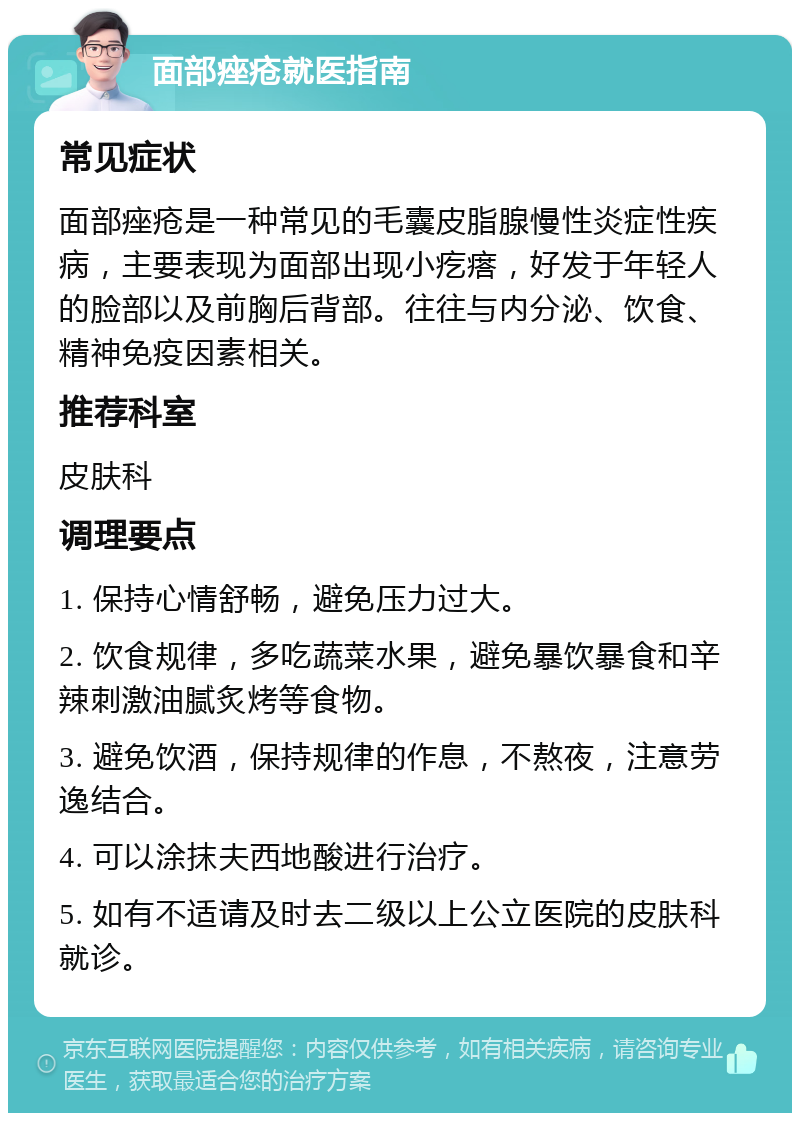 面部痤疮就医指南 常见症状 面部痤疮是一种常见的毛囊皮脂腺慢性炎症性疾病，主要表现为面部出现小疙瘩，好发于年轻人的脸部以及前胸后背部。往往与内分泌、饮食、精神免疫因素相关。 推荐科室 皮肤科 调理要点 1. 保持心情舒畅，避免压力过大。 2. 饮食规律，多吃蔬菜水果，避免暴饮暴食和辛辣刺激油腻炙烤等食物。 3. 避免饮酒，保持规律的作息，不熬夜，注意劳逸结合。 4. 可以涂抹夫西地酸进行治疗。 5. 如有不适请及时去二级以上公立医院的皮肤科就诊。