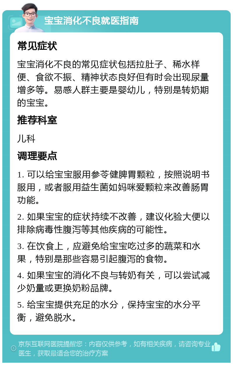 宝宝消化不良就医指南 常见症状 宝宝消化不良的常见症状包括拉肚子、稀水样便、食欲不振、精神状态良好但有时会出现尿量增多等。易感人群主要是婴幼儿，特别是转奶期的宝宝。 推荐科室 儿科 调理要点 1. 可以给宝宝服用参苓健脾胃颗粒，按照说明书服用，或者服用益生菌如妈咪爱颗粒来改善肠胃功能。 2. 如果宝宝的症状持续不改善，建议化验大便以排除病毒性腹泻等其他疾病的可能性。 3. 在饮食上，应避免给宝宝吃过多的蔬菜和水果，特别是那些容易引起腹泻的食物。 4. 如果宝宝的消化不良与转奶有关，可以尝试减少奶量或更换奶粉品牌。 5. 给宝宝提供充足的水分，保持宝宝的水分平衡，避免脱水。