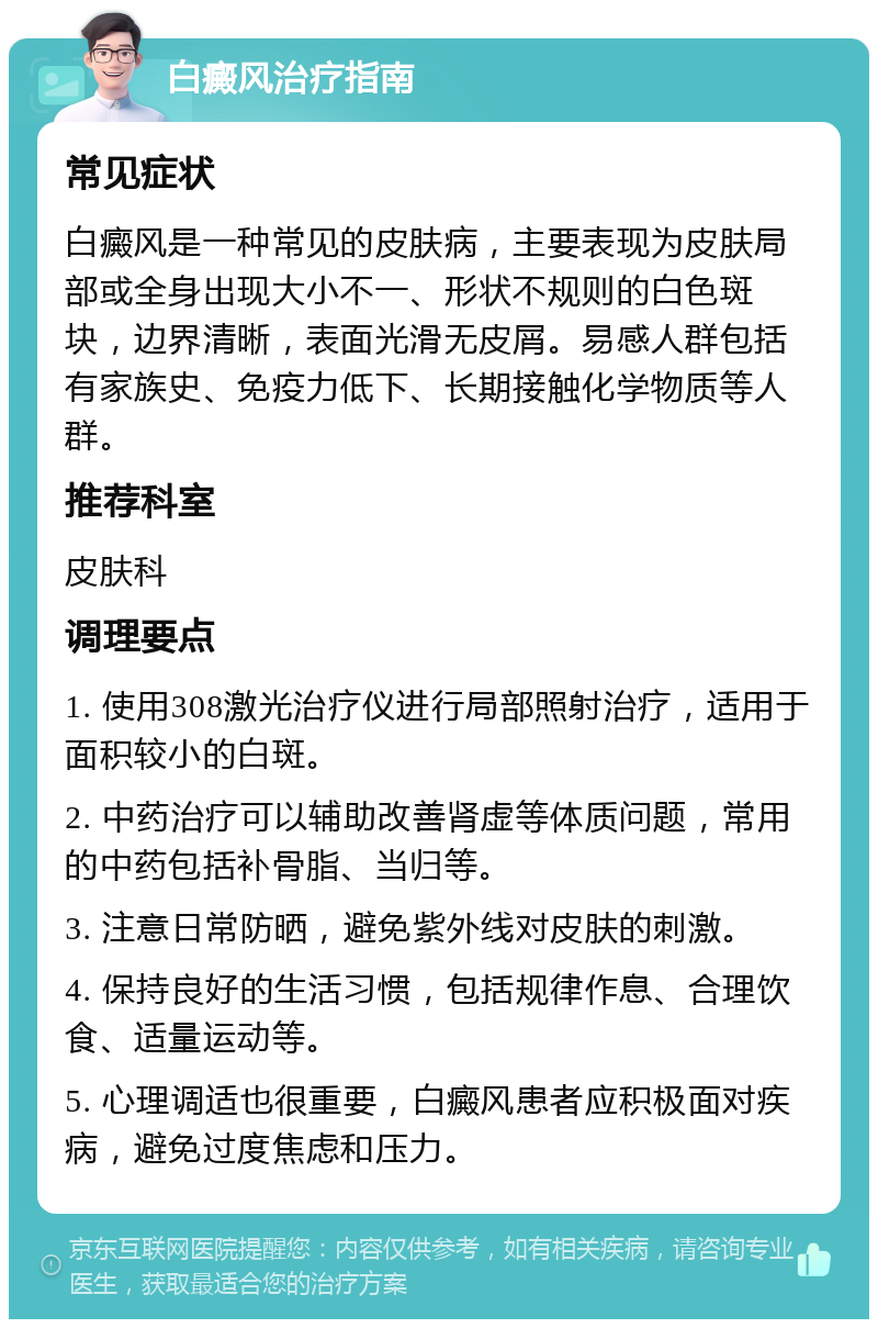 白癜风治疗指南 常见症状 白癜风是一种常见的皮肤病，主要表现为皮肤局部或全身出现大小不一、形状不规则的白色斑块，边界清晰，表面光滑无皮屑。易感人群包括有家族史、免疫力低下、长期接触化学物质等人群。 推荐科室 皮肤科 调理要点 1. 使用308激光治疗仪进行局部照射治疗，适用于面积较小的白斑。 2. 中药治疗可以辅助改善肾虚等体质问题，常用的中药包括补骨脂、当归等。 3. 注意日常防晒，避免紫外线对皮肤的刺激。 4. 保持良好的生活习惯，包括规律作息、合理饮食、适量运动等。 5. 心理调适也很重要，白癜风患者应积极面对疾病，避免过度焦虑和压力。