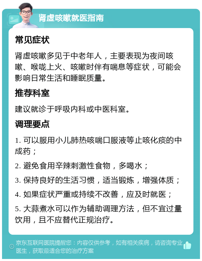 肾虚咳嗽就医指南 常见症状 肾虚咳嗽多见于中老年人，主要表现为夜间咳嗽、喉咙上火、咳嗽时伴有喘息等症状，可能会影响日常生活和睡眠质量。 推荐科室 建议就诊于呼吸内科或中医科室。 调理要点 1. 可以服用小儿肺热咳喘口服液等止咳化痰的中成药； 2. 避免食用辛辣刺激性食物，多喝水； 3. 保持良好的生活习惯，适当锻炼，增强体质； 4. 如果症状严重或持续不改善，应及时就医； 5. 大蒜煮水可以作为辅助调理方法，但不宜过量饮用，且不应替代正规治疗。