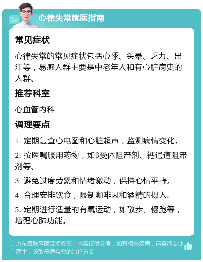 心律失常就医指南 常见症状 心律失常的常见症状包括心悸、头晕、乏力、出汗等，易感人群主要是中老年人和有心脏病史的人群。 推荐科室 心血管内科 调理要点 1. 定期复查心电图和心脏超声，监测病情变化。 2. 按医嘱服用药物，如β受体阻滞剂、钙通道阻滞剂等。 3. 避免过度劳累和情绪激动，保持心情平静。 4. 合理安排饮食，限制咖啡因和酒精的摄入。 5. 定期进行适量的有氧运动，如散步、慢跑等，增强心肺功能。