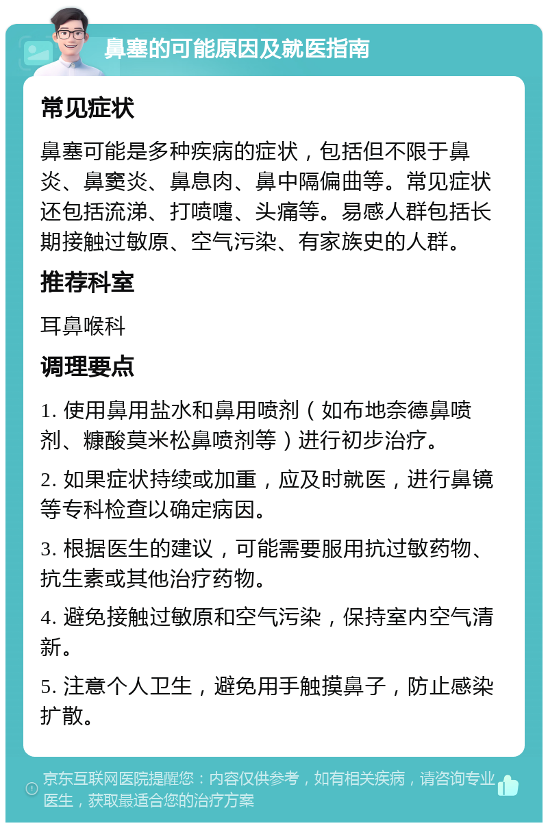 鼻塞的可能原因及就医指南 常见症状 鼻塞可能是多种疾病的症状，包括但不限于鼻炎、鼻窦炎、鼻息肉、鼻中隔偏曲等。常见症状还包括流涕、打喷嚏、头痛等。易感人群包括长期接触过敏原、空气污染、有家族史的人群。 推荐科室 耳鼻喉科 调理要点 1. 使用鼻用盐水和鼻用喷剂（如布地奈德鼻喷剂、糠酸莫米松鼻喷剂等）进行初步治疗。 2. 如果症状持续或加重，应及时就医，进行鼻镜等专科检查以确定病因。 3. 根据医生的建议，可能需要服用抗过敏药物、抗生素或其他治疗药物。 4. 避免接触过敏原和空气污染，保持室内空气清新。 5. 注意个人卫生，避免用手触摸鼻子，防止感染扩散。