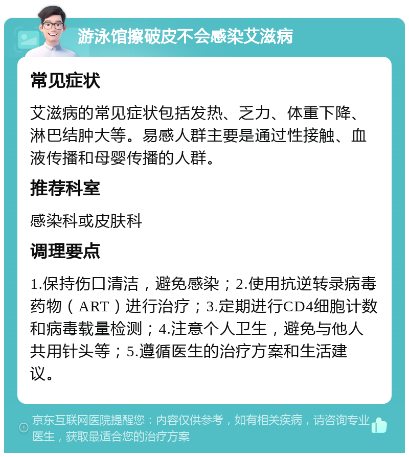 游泳馆擦破皮不会感染艾滋病 常见症状 艾滋病的常见症状包括发热、乏力、体重下降、淋巴结肿大等。易感人群主要是通过性接触、血液传播和母婴传播的人群。 推荐科室 感染科或皮肤科 调理要点 1.保持伤口清洁，避免感染；2.使用抗逆转录病毒药物（ART）进行治疗；3.定期进行CD4细胞计数和病毒载量检测；4.注意个人卫生，避免与他人共用针头等；5.遵循医生的治疗方案和生活建议。