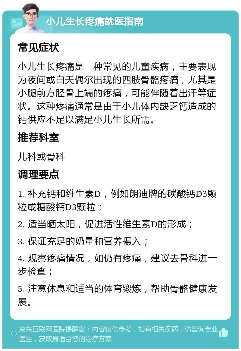 小儿生长疼痛就医指南 常见症状 小儿生长疼痛是一种常见的儿童疾病，主要表现为夜间或白天偶尔出现的四肢骨骼疼痛，尤其是小腿前方胫骨上端的疼痛，可能伴随着出汗等症状。这种疼痛通常是由于小儿体内缺乏钙造成的钙供应不足以满足小儿生长所需。 推荐科室 儿科或骨科 调理要点 1. 补充钙和维生素D，例如朗迪牌的碳酸钙D3颗粒或糖酸钙D3颗粒； 2. 适当晒太阳，促进活性维生素D的形成； 3. 保证充足的奶量和营养摄入； 4. 观察疼痛情况，如仍有疼痛，建议去骨科进一步检查； 5. 注意休息和适当的体育锻炼，帮助骨骼健康发展。