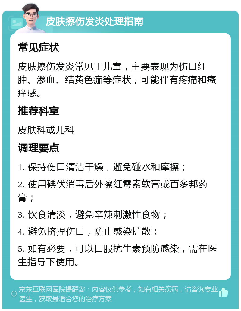 皮肤擦伤发炎处理指南 常见症状 皮肤擦伤发炎常见于儿童，主要表现为伤口红肿、渗血、结黄色痂等症状，可能伴有疼痛和瘙痒感。 推荐科室 皮肤科或儿科 调理要点 1. 保持伤口清洁干燥，避免碰水和摩擦； 2. 使用碘伏消毒后外擦红霉素软膏或百多邦药膏； 3. 饮食清淡，避免辛辣刺激性食物； 4. 避免挤捏伤口，防止感染扩散； 5. 如有必要，可以口服抗生素预防感染，需在医生指导下使用。