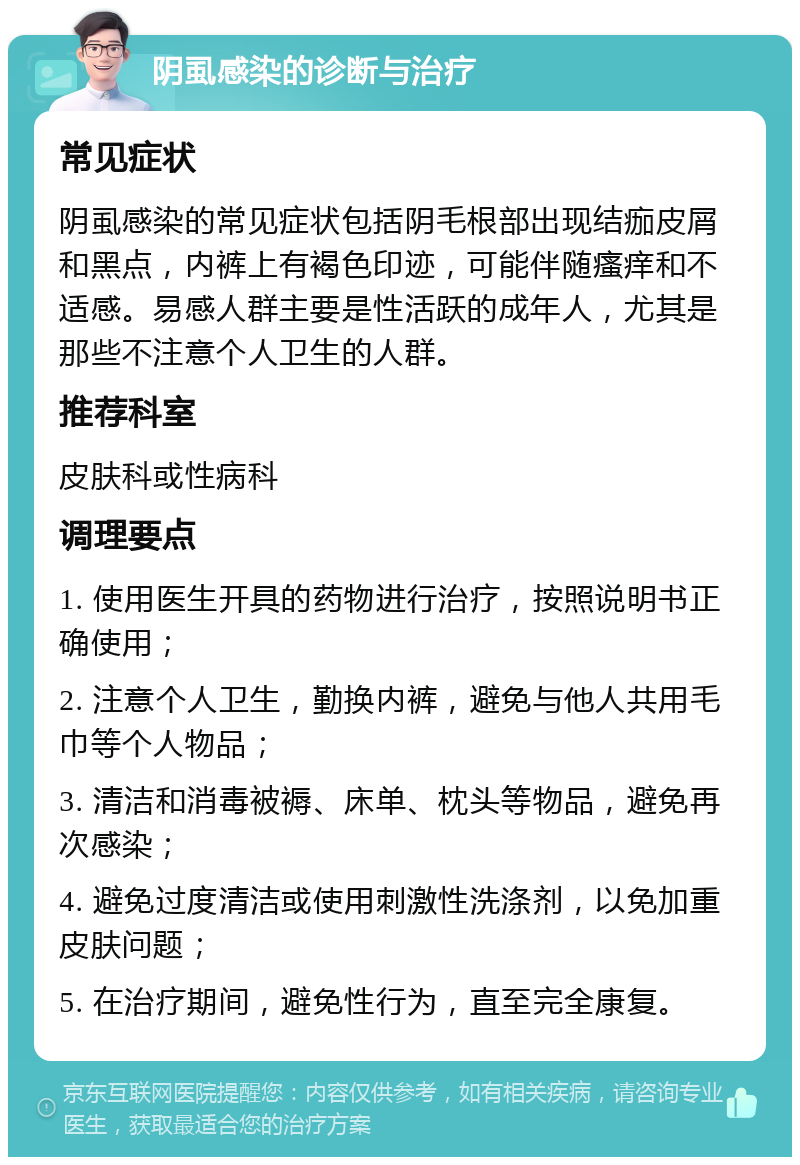 阴虱感染的诊断与治疗 常见症状 阴虱感染的常见症状包括阴毛根部出现结痂皮屑和黑点，内裤上有褐色印迹，可能伴随瘙痒和不适感。易感人群主要是性活跃的成年人，尤其是那些不注意个人卫生的人群。 推荐科室 皮肤科或性病科 调理要点 1. 使用医生开具的药物进行治疗，按照说明书正确使用； 2. 注意个人卫生，勤换内裤，避免与他人共用毛巾等个人物品； 3. 清洁和消毒被褥、床单、枕头等物品，避免再次感染； 4. 避免过度清洁或使用刺激性洗涤剂，以免加重皮肤问题； 5. 在治疗期间，避免性行为，直至完全康复。