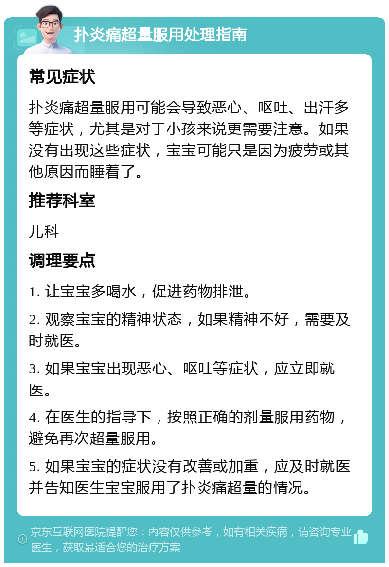 扑炎痛超量服用处理指南 常见症状 扑炎痛超量服用可能会导致恶心、呕吐、出汗多等症状，尤其是对于小孩来说更需要注意。如果没有出现这些症状，宝宝可能只是因为疲劳或其他原因而睡着了。 推荐科室 儿科 调理要点 1. 让宝宝多喝水，促进药物排泄。 2. 观察宝宝的精神状态，如果精神不好，需要及时就医。 3. 如果宝宝出现恶心、呕吐等症状，应立即就医。 4. 在医生的指导下，按照正确的剂量服用药物，避免再次超量服用。 5. 如果宝宝的症状没有改善或加重，应及时就医并告知医生宝宝服用了扑炎痛超量的情况。