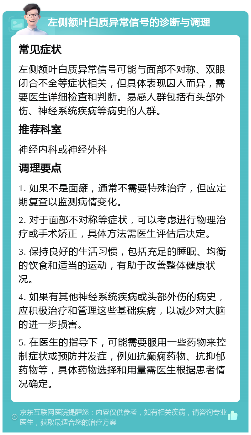 左侧额叶白质异常信号的诊断与调理 常见症状 左侧额叶白质异常信号可能与面部不对称、双眼闭合不全等症状相关，但具体表现因人而异，需要医生详细检查和判断。易感人群包括有头部外伤、神经系统疾病等病史的人群。 推荐科室 神经内科或神经外科 调理要点 1. 如果不是面瘫，通常不需要特殊治疗，但应定期复查以监测病情变化。 2. 对于面部不对称等症状，可以考虑进行物理治疗或手术矫正，具体方法需医生评估后决定。 3. 保持良好的生活习惯，包括充足的睡眠、均衡的饮食和适当的运动，有助于改善整体健康状况。 4. 如果有其他神经系统疾病或头部外伤的病史，应积极治疗和管理这些基础疾病，以减少对大脑的进一步损害。 5. 在医生的指导下，可能需要服用一些药物来控制症状或预防并发症，例如抗癫痫药物、抗抑郁药物等，具体药物选择和用量需医生根据患者情况确定。