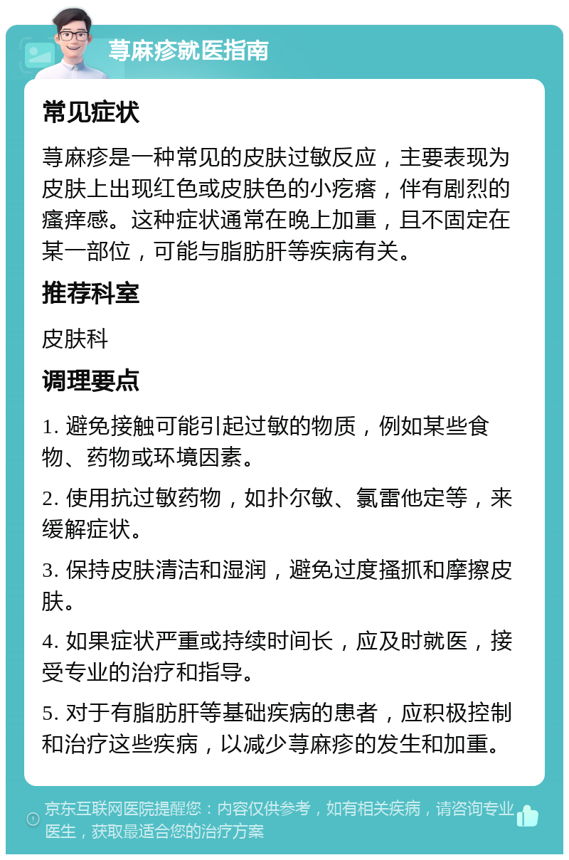 荨麻疹就医指南 常见症状 荨麻疹是一种常见的皮肤过敏反应，主要表现为皮肤上出现红色或皮肤色的小疙瘩，伴有剧烈的瘙痒感。这种症状通常在晚上加重，且不固定在某一部位，可能与脂肪肝等疾病有关。 推荐科室 皮肤科 调理要点 1. 避免接触可能引起过敏的物质，例如某些食物、药物或环境因素。 2. 使用抗过敏药物，如扑尔敏、氯雷他定等，来缓解症状。 3. 保持皮肤清洁和湿润，避免过度搔抓和摩擦皮肤。 4. 如果症状严重或持续时间长，应及时就医，接受专业的治疗和指导。 5. 对于有脂肪肝等基础疾病的患者，应积极控制和治疗这些疾病，以减少荨麻疹的发生和加重。