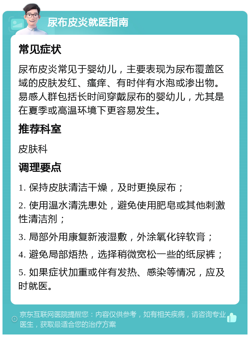 尿布皮炎就医指南 常见症状 尿布皮炎常见于婴幼儿，主要表现为尿布覆盖区域的皮肤发红、瘙痒、有时伴有水泡或渗出物。易感人群包括长时间穿戴尿布的婴幼儿，尤其是在夏季或高温环境下更容易发生。 推荐科室 皮肤科 调理要点 1. 保持皮肤清洁干燥，及时更换尿布； 2. 使用温水清洗患处，避免使用肥皂或其他刺激性清洁剂； 3. 局部外用康复新液湿敷，外涂氧化锌软膏； 4. 避免局部焐热，选择稍微宽松一些的纸尿裤； 5. 如果症状加重或伴有发热、感染等情况，应及时就医。