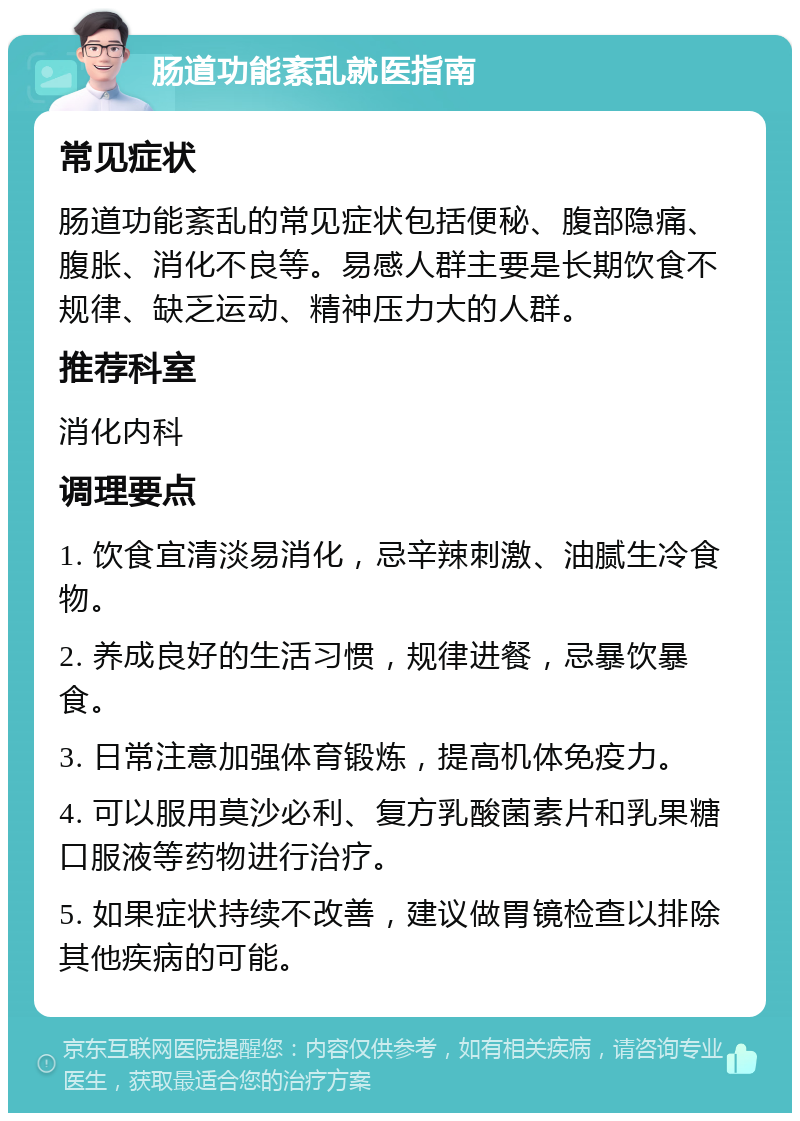 肠道功能紊乱就医指南 常见症状 肠道功能紊乱的常见症状包括便秘、腹部隐痛、腹胀、消化不良等。易感人群主要是长期饮食不规律、缺乏运动、精神压力大的人群。 推荐科室 消化内科 调理要点 1. 饮食宜清淡易消化，忌辛辣刺激、油腻生冷食物。 2. 养成良好的生活习惯，规律进餐，忌暴饮暴食。 3. 日常注意加强体育锻炼，提高机体免疫力。 4. 可以服用莫沙必利、复方乳酸菌素片和乳果糖口服液等药物进行治疗。 5. 如果症状持续不改善，建议做胃镜检查以排除其他疾病的可能。